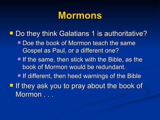 Mormons Do they think Galatians 1 is authoritative? Doe the book of Mormon teach the same Gospel as Paul, or a different one? If the same, then stick with the Bible, as the book of Mormon would be redundant. If different, then heed warnings of the Bible  If they ask you to pray about the book of Mormon . . . 