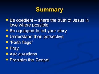 Summary Be obedient – share the truth of Jesus in love where possible Be equipped to tell your story Understand their persective “ Faith flags” Pray Ask questions Proclaim the Gospel  
