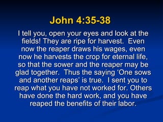 John 4:35-38 I tell you, open your eyes and look at the fields! They are ripe for harvest.  Even now the reaper draws his wages, even now he harvests the crop for eternal life, so that the sower and the reaper may be glad together.  Thus the saying ‘One sows and another reaps’ is true.  I sent you to reap what you have not worked for. Others have done the hard work, and you have reaped the benefits of their labor. 