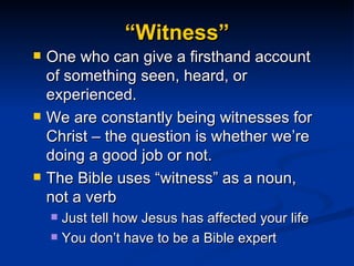 “Witness” One who can give a firsthand account of something seen, heard, or experienced. We are constantly being witnesses for Christ – the question is whether we’re doing a good job or not. The Bible uses “witness” as a noun, not a verb Just tell how Jesus has affected your life You don’t have to be a Bible expert  