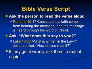 Bible Verse Script Ask the person to read the verse aloud  Romans 10:17  Consequently, faith comes from hearing the message, and the message is heard through the word of Christ. Ask, “What does this say to you?” Luke 10:26  “What is written in the Law?” Jesus replied. “How do you read it?” If they get it wrong, ask them to read it again. 