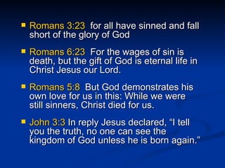 Romans 3:23  for all have sinned and fall short of the glory of God Romans 6:23   For the wages of sin is death, but the gift of God is eternal life in Christ Jesus our Lord. Romans 5:8   But God demonstrates his own love for us in this: While we were still sinners, Christ died for us. John 3:3  In reply Jesus declared, “I tell you the truth, no one can see the kingdom of God unless he is born again.” 