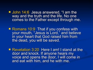 John 14:6   Jesus answered, “I am the way and the truth and the life. No one comes to the Father except through me. Romans 10:9  That if you confess with your mouth, “Jesus is Lord,” and believe in your heart that God raised him from the dead, you will be saved.  Revelation 3:20   Here I am! I stand at the door and knock. If anyone hears my voice and opens the door, I will come in and eat with him, and he with me. 