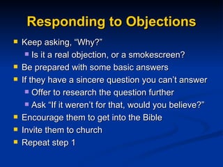 Responding to Objections Keep asking, “Why?” Is it a real objection, or a smokescreen? Be prepared with some basic answers If they have a sincere question you can’t answer Offer to research the question further Ask “If it weren’t for that, would you believe?” Encourage them to get into the Bible  Invite them to church Repeat step 1 