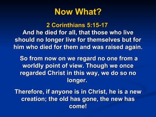 Now What? 2 Corinthians 5:15-17  And he died for all, that those who live should no longer live for themselves but for him who died for them and was raised again.  So from now on we regard no one from a worldly point of view. Though we once regarded Christ in this way, we do so no longer.  Therefore, if anyone is in Christ, he is a new creation; the old has gone, the new has come! 