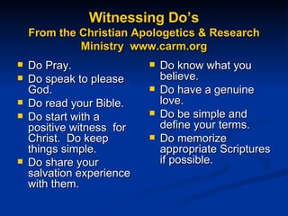 Witnessing Do’s From the Christian Apologetics & Research Ministry  www.carm.org Do Pray.  Do speak to please God.  Do read your Bible.  Do start with a positive witness  for Christ.  Do keep things simple.  Do share your salvation experience with them.   Do know what you believe.  Do have a genuine love.  Do be simple and define your terms.  Do memorize appropriate Scriptures if possible.  