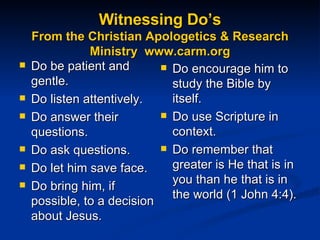Witnessing Do’s From the Christian Apologetics & Research Ministry  www.carm.org Do be patient and gentle. Do listen attentively.  Do answer their questions.  Do ask questions.  Do let him save face.  Do bring him, if possible, to a decision about Jesus.  Do encourage him to study the Bible by itself.  Do use Scripture in context.  Do remember that greater is He that is in you than he that is in the world (1 John 4:4).  
