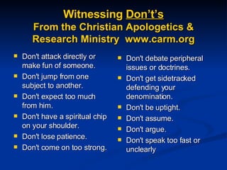 Witnessing  Don’t’s From the Christian Apologetics & Research Ministry  www.carm.org Don't attack directly or make fun of someone.  Don't jump from one subject to another.  Don't expect too much from him.  Don't have a spiritual chip on your shoulder. Don't lose patience.  Don't come on too strong.  Don't debate peripheral issues or doctrines.  Don't get sidetracked defending your denomination.  Don't be uptight.  Don't assume.  Don't argue.  Don't speak too fast or unclearly 