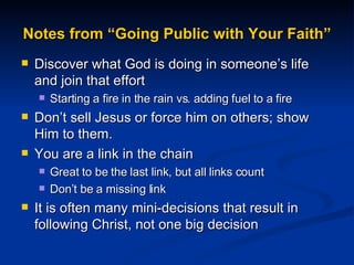 Notes from “Going Public with Your Faith” Discover what God is doing in someone’s life and join that effort Starting a fire in the rain vs. adding fuel to a fire Don’t sell Jesus or force him on others; show Him to them. You are a link in the chain Great to be the last link, but all links count Don’t be a missing link It is often many mini-decisions that result in following Christ, not one big decision 