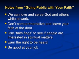 Notes from “Going Public with Your Faith” We can love and serve God and others while at work.  Don’t compartmentalize and leave your faith at the door.  Use “faith flags” to see if people are interested in spiritual matters Earn the right to be heard Be good at your job 