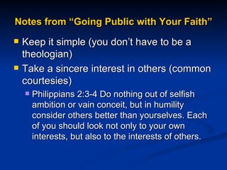 Notes from “Going Public with Your Faith” Keep it simple (you don’t have to be a theologian) Take a sincere interest in others (common courtesies) Philippians 2:3-4 Do nothing out of selfish ambition or vain conceit, but in humility consider others better than yourselves. Each of you should look not only to your own interests, but also to the interests of others. 