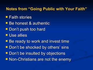 Notes from “Going Public with Your Faith” Faith stories Be honest & authentic Don’t push too hard Use allies Be ready to work and invest time Don’t be shocked by others’ sins  Don’t be insulted by objections Non-Christians are not the enemy 