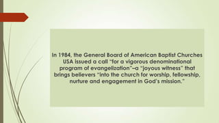 In 1984, the General Board of American Baptist Churches
     USA issued a call “for a vigorous denominational
   program of evangelization”–a “joyous witness” that
 brings believers “into the church for worship, fellowship,
       nurture and engagement in God’s mission.”
 