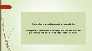 Evangelism is a challenge and an opportunity.


Evangelism is the mission of sharing Christ and the truths He
   proclaimed with people who need to receive them.
 