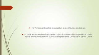  For American Baptists, evangelism is a worldwide endeavor.


 In 1824, American Baptists founded a publication society to produce books,
   tracts, and Sunday school curricula to spread the Good News about Christ.
 