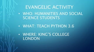 EVANGELIC ACTIVITY
• WHO: HUMANITIES AND SOCIAL
SCIENCE STUDENTS
• WHAT: TEACH PYTHON 3.6
• WHERE: KING’S COLLEGE
LONDON
 