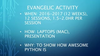 EVANGELIC ACTIVITY
• WHEN: 2016-2017 (12 WEEKS),
12 SESSIONS, 1.5-2.0HR PER
SESSION
• HOW: LAPTOPS (MAC),
PRESENTATION
• WHY: TO SHOW HOW AWESOME
PYTHON IS
 