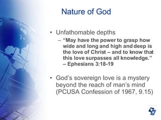 Nature of God Unfathomable depths “ May have the power to grasp how wide and long and high and deep is the love of Christ – and to know that this love surpasses all knowledge.” – Ephesians 3:18-19 God’s sovereign love is a mystery beyond the reach of man’s mind (PCUSA Confession of 1967, 9.15)‏ 