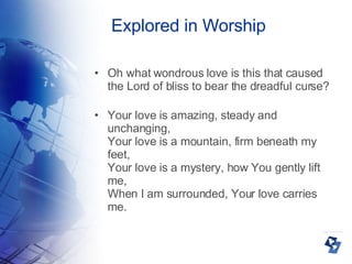 Explored in Worship Oh what wondrous love is this that caused the Lord of bliss to bear the dreadful curse? Your love is amazing, steady and unchanging, Your love is a mountain, firm beneath my feet, Your love is a mystery, how You gently lift me, When I am surrounded, Your love carries me. 