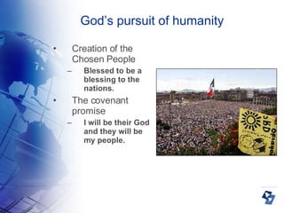 God’s pursuit of humanity Creation of the Chosen People Blessed to be a blessing to the nations. The covenant promise I will be their God and they will be my people. 