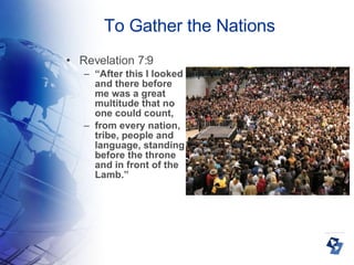 To Gather the Nations Revelation 7:9 “ After this I looked and there before me was a great multitude that no one could count,  from every nation, tribe, people and language, standing before the throne and in front of the Lamb.” 