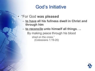God’s Initiative “ For God  was pleased   to have  all his fullness dwell in Christ and through him  to reconcile  unto himself all things . ..  By making peace through his blood  shed on the cross.” (Colossians 1:19-20)‏ 
