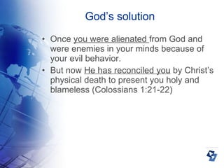 God’s solution Once  you were alienated  from God and were enemies in your minds because of your evil behavior.  But now  He has reconciled you  by Christ’s physical death to present you holy and blameless (Colossians 1:21-22)‏ 