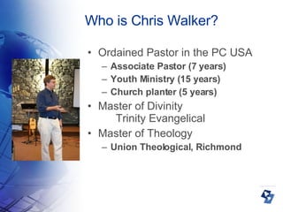 Who is Chris Walker? Ordained Pastor in the PC USA Associate Pastor (7 years)‏ Youth Ministry (15 years)‏ Church planter (5 years)‏ Master of Divinity  Trinity Evangelical Master of Theology Union Theological, Richmond 