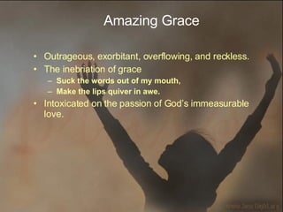 Amazing Grace Outrageous, exorbitant, overflowing, and reckless.  The inebriation of grace  Suck the words out of my mouth,  Make the lips quiver in awe. Intoxicated on the passion of God’s immeasurable love. 