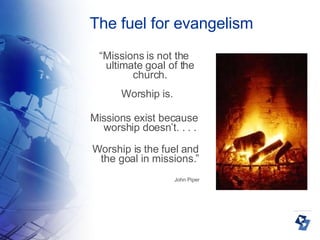 The fuel for evangelism “ Missions is not the ultimate goal of the church. Worship is.  Missions exist because worship doesn’t. . . . Worship is the fuel and the goal in missions.” John Piper 