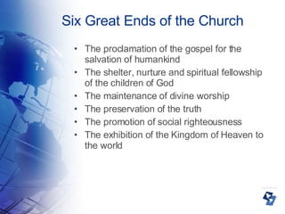 Six Great Ends of the Church The proclamation of the gospel for the salvation of humankind The shelter, nurture and spiritual fellowship of the children of God The maintenance of divine worship The preservation of the truth The promotion of social righteousness The exhibition of the Kingdom of Heaven to the world 