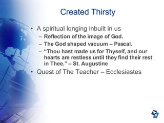 Created Thirsty A spiritual longing inbuilt in us Reflection of the image of God. The God shaped vacuum – Pascal. “ Thou hast made us for Thyself, and our hearts are restless until they find their rest in Thee.” – St. Augustine Quest of The Teacher – Ecclesiastes 