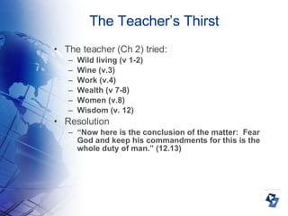 The Teacher’s Thirst The teacher (Ch 2) tried: Wild living (v 1-2)‏ Wine (v.3)‏ Work (v.4)‏ Wealth (v 7-8)‏ Women (v.8)‏ Wisdom (v. 12)‏ Resolution “ Now here is the conclusion of the matter:  Fear God and keep his commandments for this is the whole duty of man.” (12.13)‏ 