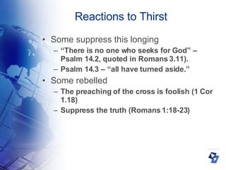 Reactions to Thirst Some suppress this longing “ There is no one who seeks for God” – Psalm 14.2, quoted in Romans 3.11). Psalm 14.3 – “all have turned aside.” Some rebelled The preaching of the cross is foolish (1 Cor 1.18)‏ Suppress the truth (Romans 1:18-23)  
