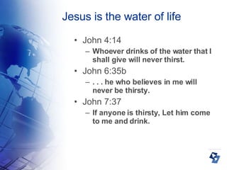 Jesus is the water of life John 4:14 Whoever drinks of the water that I shall give will never thirst. John 6:35b . . . he who believes in me will never be thirsty.  John 7:37 If anyone is thirsty, Let him come to me and drink. 