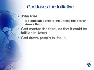 God takes the Initiative John 6:44 No one can come to me unless the Father draws them. God created the thirst, so that it could be fulfilled in Jesus. God draws people to Jesus. 