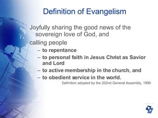 Definition of Evangelism Joyfully sharing the good news of the sovereign love of God, and calling people to repentance to personal faith in Jesus Christ as Savior and Lord to active membership in the church, and  to obedient service in the world.  Definition adopted by the 202nd General Assembly, 1990 