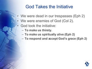 God Takes the Initiative We were dead in our trespasses (Eph 2)‏ We were enemies of God (Col 2). God took the initiative: To make us thirsty. To make us spiritually alive (Eph 2)‏ To respond and accept God’s grace (Eph 2)‏ 