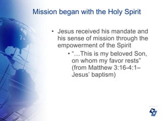 Mission began with the Holy Spirit Jesus received his mandate and his sense of mission through the empowerment of the Spirit “… This is my beloved Son, on whom my favor rests” (from Matthew 3:16-4:1– Jesus’ baptism) 