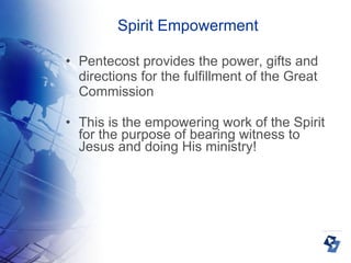 Spirit Empowerment Pentecost provides the power, gifts and directions for the fulfillment of the Great Commission This is the empowering work of the Spirit for the purpose of bearing witness to Jesus and doing His ministry! 