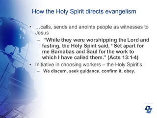 How the Holy Spirit directs evangelism … calls, sends and anoints people as witnesses to Jesus  “ While they were worshipping the Lord and fasting, the Holy Spirit said, “Set apart for me Barnabas and Saul for the work to which I have called them.” (Acts 13:1-4)‏ Initiative in choosing workers – the Holy Spirit’s. We discern, seek guidance, confirm it, obey. 