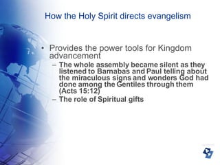 How the Holy Spirit directs evangelism Provides the power tools for Kingdom advancement The whole assembly became silent as they listened to Barnabas and Paul telling about the miraculous signs and wonders God had done among the Gentiles through them (Acts 15:12)‏ The role of Spiritual gifts 