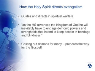 How the Holy Spirit directs evangelism Guides and directs in spiritual warfare “ as the HS advances the Kingdom of God he will inevitably have to engage demonic powers and strongholds that intend to keep people in bondage and blindness.” Casting out demons for many – prepares the way for the Gospel! 