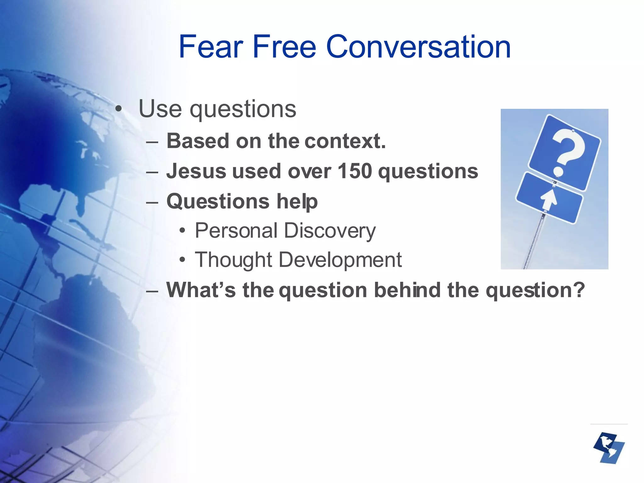 Fear Free Conversation Use questions  Based on the context. Jesus used over 150 questions Questions help Personal Discovery Thought Development What’s the question behind the question? 