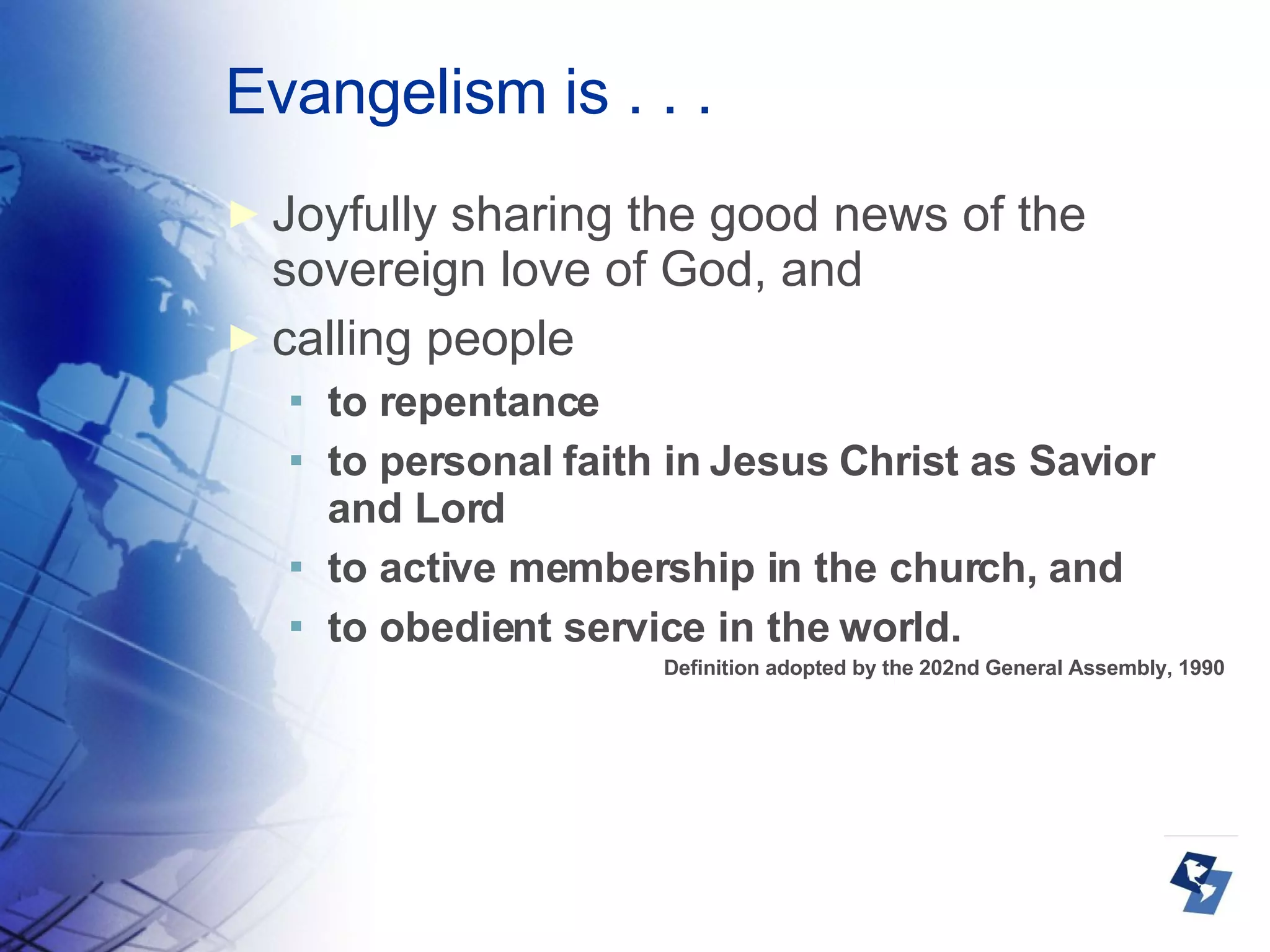 Evangelism is . . . Joyfully sharing the good news of the sovereign love of God, and calling people to repentance to personal faith in Jesus Christ as Savior and Lord to active membership in the church, and  to obedient service in the world.  Definition adopted by the 202nd General Assembly, 1990 