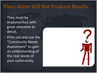 Plans Alone Will Not Produce Results.
 They must be
 implemented with
 great attention to
 detail.
 Print out and use the
 "Community Needs
 Assessment" to gain
 an understanding of
 the real needs of
 your community.
 