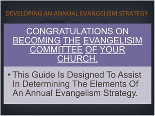 DEVELOPING AN ANNUAL EVANGELISM STRATEGY

    CONGRATULATIONS ON
  BECOMING THE EVANGELISIM
     COMMITTEE OF YOUR
         CHURCH.
• This Guide Is Designed To Assist
  In Determining The Elements Of
  An Annual Evangelism Strategy.
 