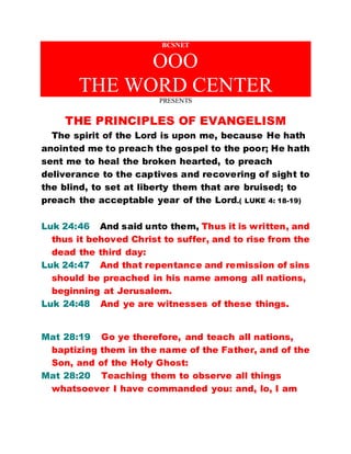 BCSNET
OOO
THE WORD CENTER
PRESENTS
THE PRINCIPLES OF EVANGELISM
The spirit of the Lord is upon me, because He hath
anointed me to preach the gospel to the poor; He hath
sent me to heal the broken hearted, to preach
deliverance to the captives and recovering of sight to
the blind, to set at liberty them that are bruised; to
preach the acceptable year of the Lord.( LUKE 4: 18-19)
Luk 24:46 And said unto them, Thus it is written, and
thus it behoved Christ to suffer, and to rise from the
dead the third day:
Luk 24:47 And that repentance and remission of sins
should be preached in his name among all nations,
beginning at Jerusalem.
Luk 24:48 And ye are witnesses of these things.
Mat 28:19 Go ye therefore, and teach all nations,
baptizing them in the name of the Father, and of the
Son, and of the Holy Ghost:
Mat 28:20 Teaching them to observe all things
whatsoever I have commanded you: and, lo, I am
 