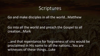Scriptures
Go and make disciples in all the world…Matthew
Go into all the world and preach the Gospel to all
creation…Mark
…and that repentance for forgiveness of sins would be
proclaimed in His name to all the nations…You are
witnesses of these things…Luke
 