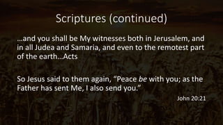 Scriptures (continued)
…and you shall be My witnesses both in Jerusalem, and
in all Judea and Samaria, and even to the remotest part
of the earth…Acts
So Jesus said to them again, “Peace be with you; as the
Father has sent Me, I also send you.”
John 20:21
 